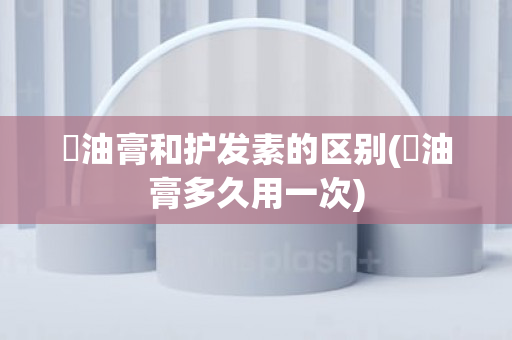 焗油膏和护发素的区别(焗油膏多久用一次)