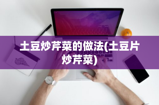 土豆炒芹菜的做法(土豆片炒芹菜)