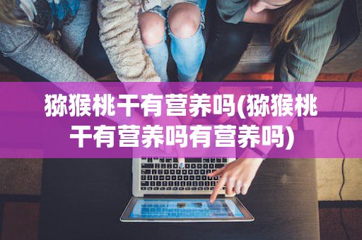 猕猴桃干有营养吗(猕猴桃干有营养吗有营养吗)