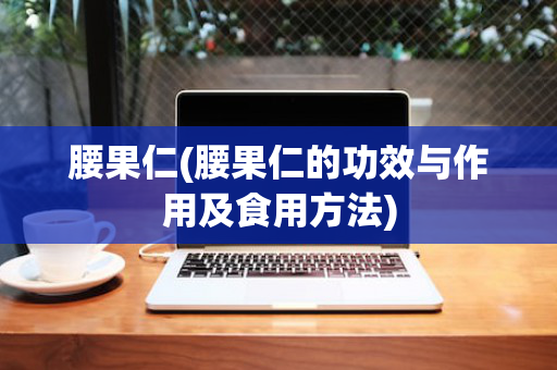 腰果仁(腰果仁的功效与作用及食用方法)