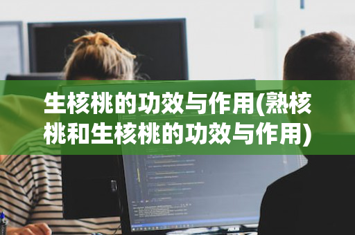 生核桃的功效与作用(熟核桃和生核桃的功效与作用)