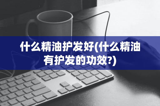什么精油护发好(什么精油有护发的功效?)