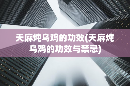 天麻炖乌鸡的功效(天麻炖乌鸡的功效与禁忌)