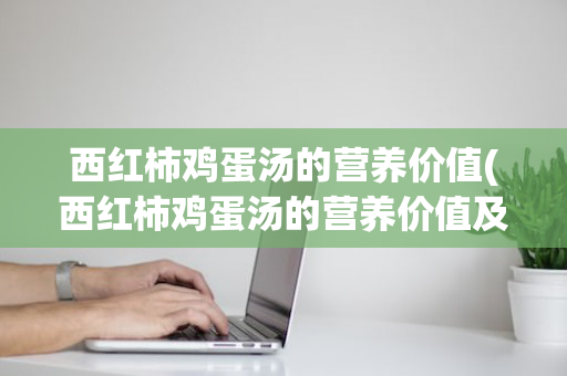 西红柿鸡蛋汤的营养价值(西红柿鸡蛋汤的营养价值及功效)