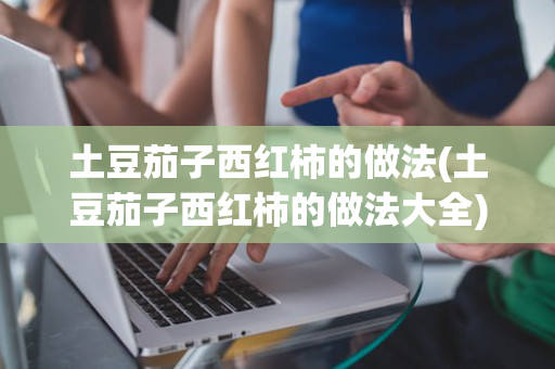 土豆茄子西红柿的做法(土豆茄子西红柿的做法大全)