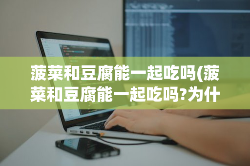 菠菜和豆腐能一起吃吗(菠菜和豆腐能一起吃吗?为什么)