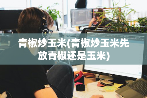 青椒炒玉米(青椒炒玉米先放青椒还是玉米)