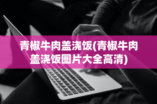 青椒牛肉盖浇饭(青椒牛肉盖浇饭图片大全高清)