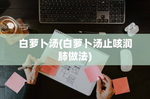 白萝卜汤(白萝卜汤止咳润肺做法)
