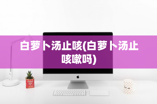 白萝卜汤止咳(白萝卜汤止咳嗽吗)