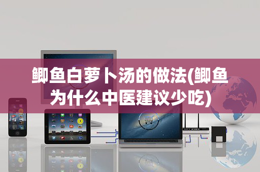 鲫鱼白萝卜汤的做法(鲫鱼为什么中医建议少吃)