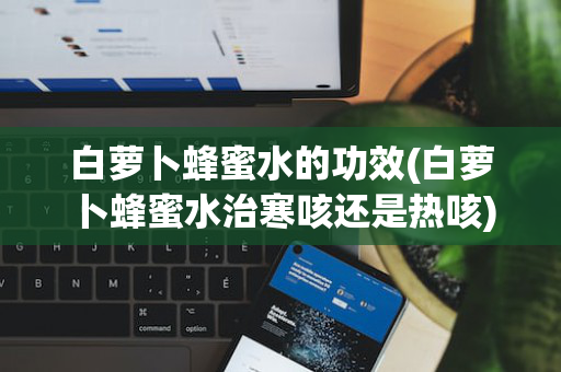 白萝卜蜂蜜水的功效(白萝卜蜂蜜水治寒咳还是热咳)