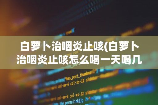 白萝卜治咽炎止咳(白萝卜治咽炎止咳怎么喝一天喝几次?)