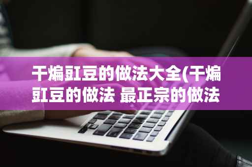 干煸豇豆的做法大全(干煸豇豆的做法 最正宗的做法)