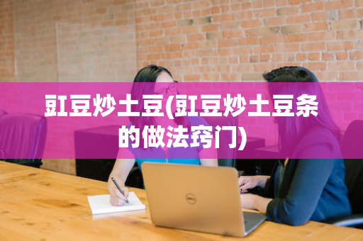 豇豆炒土豆(豇豆炒土豆条的做法窍门)
