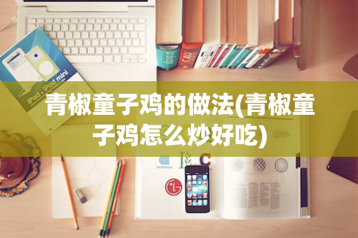 青椒童子鸡的做法(青椒童子鸡怎么炒好吃)