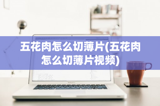 五花肉怎么切薄片(五花肉怎么切薄片视频)