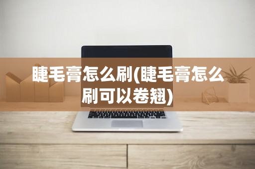 睫毛膏怎么刷(睫毛膏怎么刷可以卷翘)