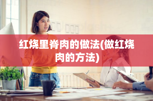 红烧里脊肉的做法(做红烧肉的方法)
