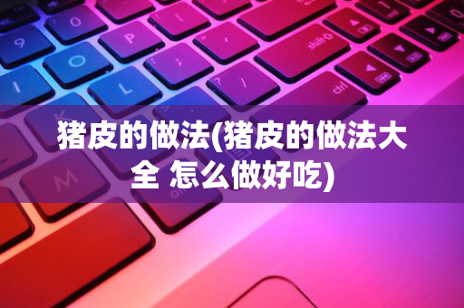 猪皮的做法(猪皮的做法大全 怎么做好吃)