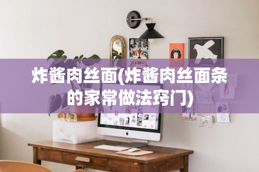 炸酱肉丝面(炸酱肉丝面条的家常做法窍门)