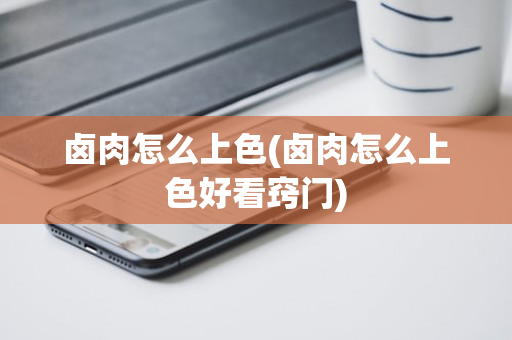 卤肉怎么上色(卤肉怎么上色好看窍门)