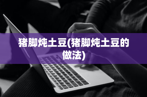 猪脚炖土豆(猪脚炖土豆的做法)