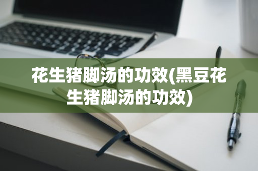 花生猪脚汤的功效(黑豆花生猪脚汤的功效)