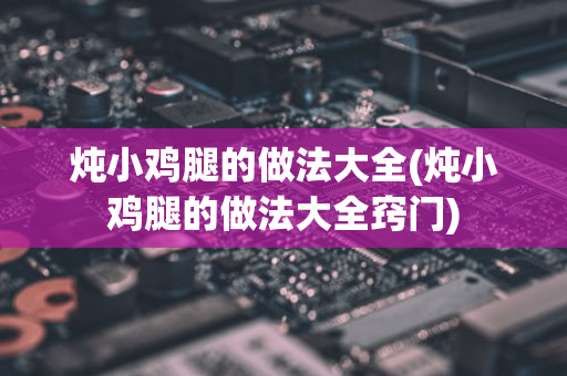 炖小鸡腿的做法大全(炖小鸡腿的做法大全窍门)