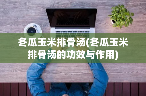 冬瓜玉米排骨汤(冬瓜玉米排骨汤的功效与作用)