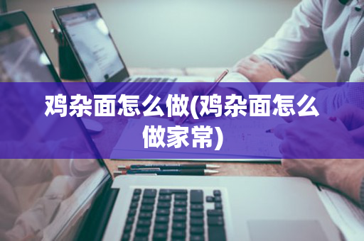 鸡杂面怎么做(鸡杂面怎么做家常)