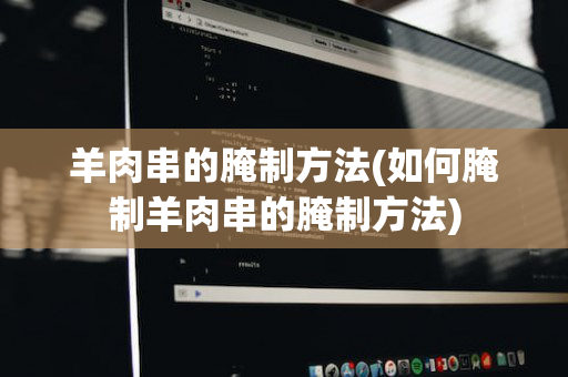 羊肉串的腌制方法(如何腌制羊肉串的腌制方法)