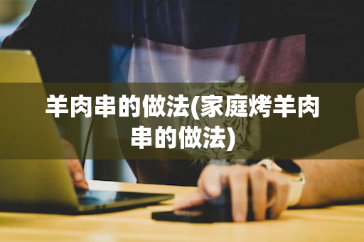 羊肉串的做法(家庭烤羊肉串的做法)