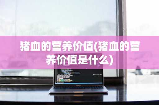 猪血的营养价值(猪血的营养价值是什么)