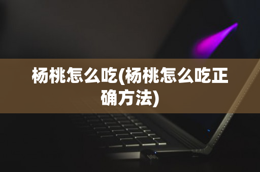 杨桃怎么吃(杨桃怎么吃正确方法)