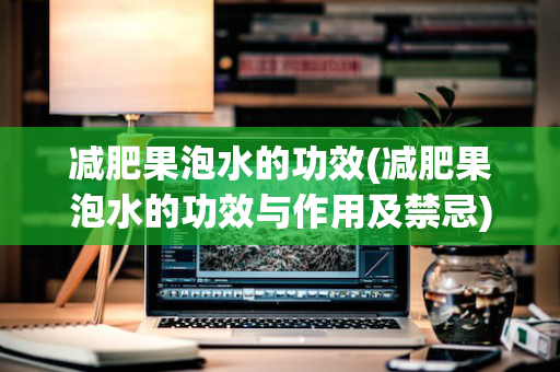 减肥果泡水的功效(减肥果泡水的功效与作用及禁忌)