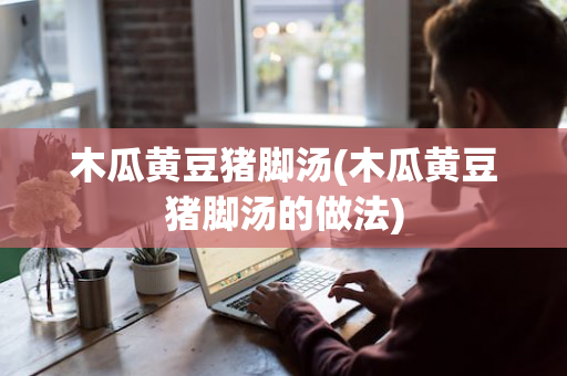 木瓜黄豆猪脚汤(木瓜黄豆猪脚汤的做法)