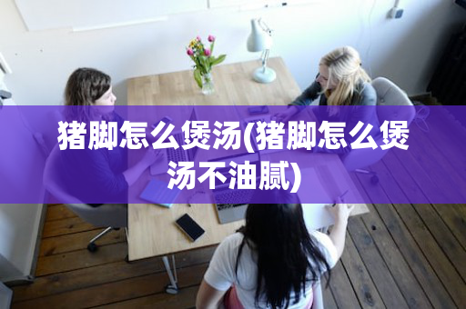 猪脚怎么煲汤(猪脚怎么煲汤不油腻)