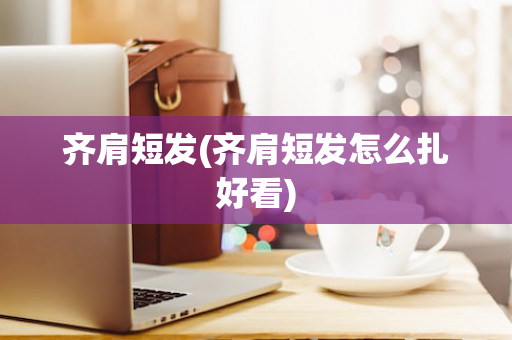 齐肩短发(齐肩短发怎么扎好看)