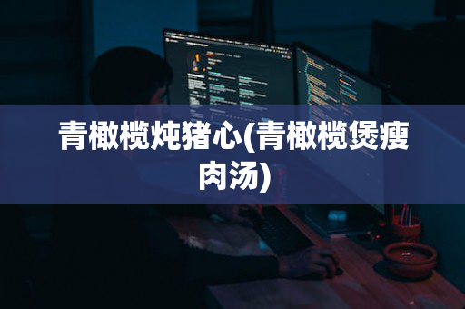 青橄榄炖猪心(青橄榄煲瘦肉汤)