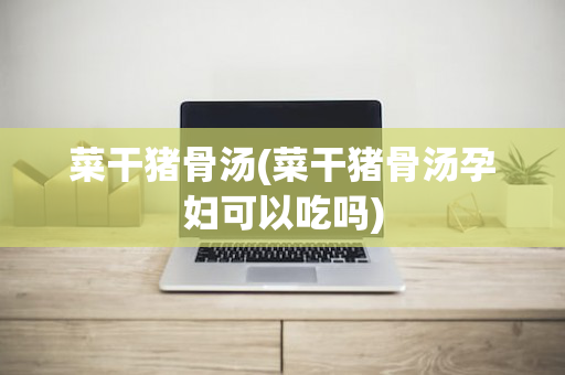 菜干猪骨汤(菜干猪骨汤孕妇可以吃吗)