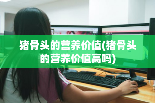 猪骨头的营养价值(猪骨头的营养价值高吗)