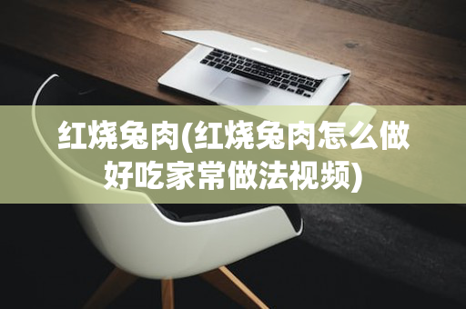 红烧兔肉(红烧兔肉怎么做好吃家常做法视频)