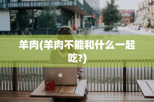 羊肉(羊肉不能和什么一起吃?)
