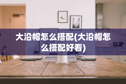 大沿帽怎么搭配(大沿帽怎么搭配好看)