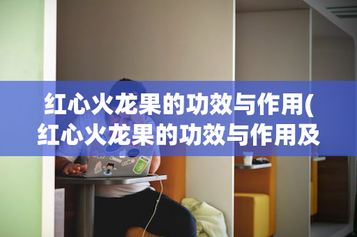 红心火龙果的功效与作用(红心火龙果的功效与作用及营养价值)