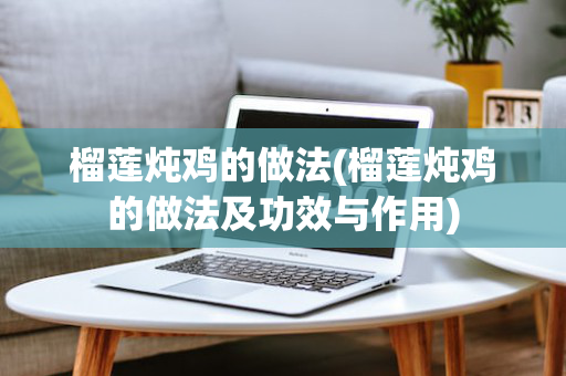 榴莲炖鸡的做法(榴莲炖鸡的做法及功效与作用)