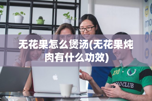 无花果怎么煲汤(无花果炖肉有什么功效)
