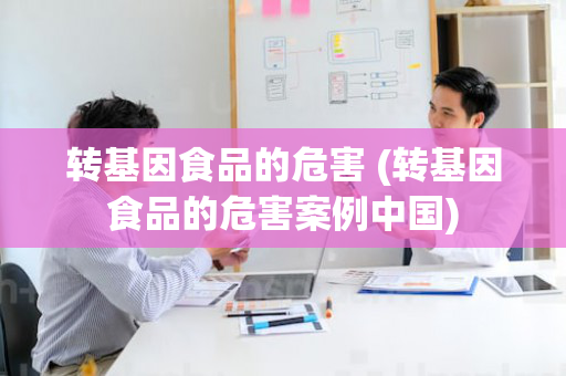 转基因食品的危害 (转基因食品的危害案例中国)