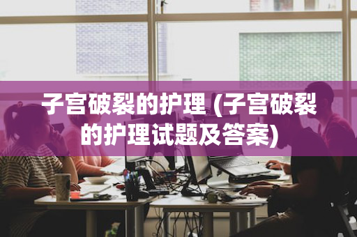 子宫破裂的护理 (子宫破裂的护理试题及答案)
